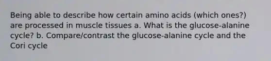 Being able to describe how certain amino acids (which ones?) are processed in muscle tissues a. What is the glucose-alanine cycle? b. Compare/contrast the glucose-alanine cycle and the Cori cycle