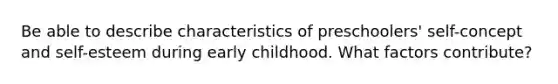 Be able to describe characteristics of preschoolers' self-concept and self-esteem during early childhood. What factors contribute?