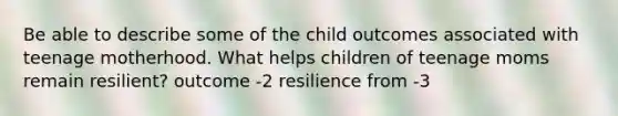 Be able to describe some of the child outcomes associated with teenage motherhood. What helps children of teenage moms remain resilient? outcome -2 resilience from -3