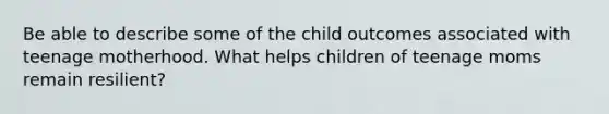 Be able to describe some of the child outcomes associated with teenage motherhood. What helps children of teenage moms remain resilient?