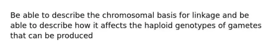 Be able to describe the chromosomal basis for linkage and be able to describe how it affects the haploid genotypes of gametes that can be produced