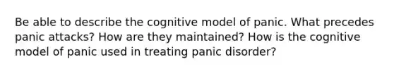 Be able to describe the cognitive model of panic. What precedes panic attacks? How are they maintained? How is the cognitive model of panic used in treating panic disorder?