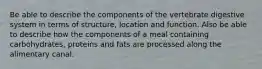 Be able to describe the components of the vertebrate digestive system in terms of structure, location and function. Also be able to describe how the components of a meal containing carbohydrates, proteins and fats are processed along the alimentary canal.