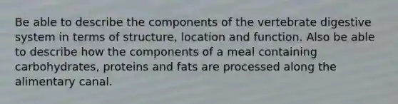 Be able to describe the components of the vertebrate digestive system in terms of structure, location and function. Also be able to describe how the components of a meal containing carbohydrates, proteins and fats are processed along the alimentary canal.