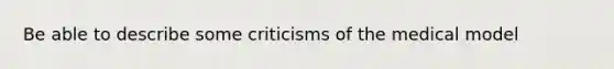 Be able to describe some criticisms of the medical model