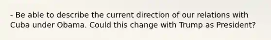 - Be able to describe the current direction of our relations with Cuba under Obama. Could this change with Trump as President?