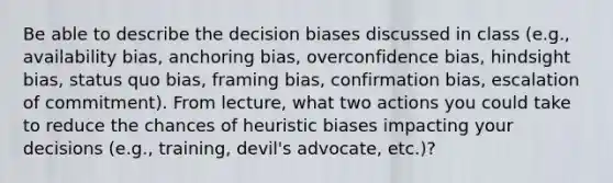 Be able to describe the decision biases discussed in class (e.g., availability bias, anchoring bias, overconfidence bias, hindsight bias, status quo bias, framing bias, confirmation bias, escalation of commitment). From lecture, what two actions you could take to reduce the chances of heuristic biases impacting your decisions (e.g., training, devil's advocate, etc.)?