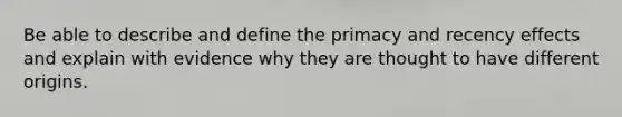 Be able to describe and define the primacy and recency effects and explain with evidence why they are thought to have different origins.