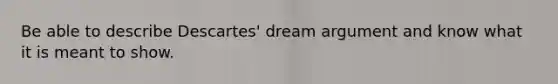 Be able to describe Descartes' dream argument and know what it is meant to show.