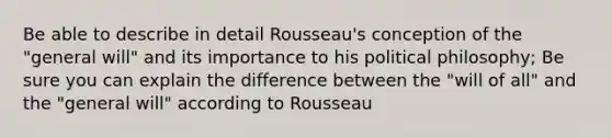 Be able to describe in detail Rousseau's conception of the "general will" and its importance to his political philosophy; Be sure you can explain the difference between the "will of all" and the "general will" according to Rousseau