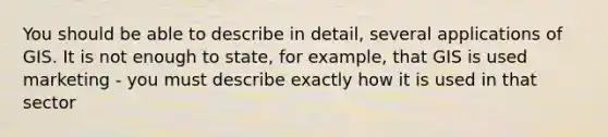 You should be able to describe in detail, several applications of GIS. It is not enough to state, for example, that GIS is used marketing - you must describe exactly how it is used in that sector