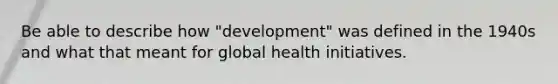 Be able to describe how "development" was defined in the 1940s and what that meant for global health initiatives.