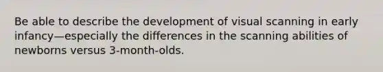 Be able to describe the development of visual scanning in early infancy—especially the differences in the scanning abilities of newborns versus 3-month-olds.