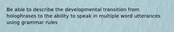 Be able to describe the developmental transition from holophrases to the ability to speak in multiple word utterances using grammar rules