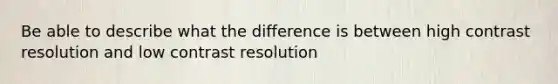 Be able to describe what the difference is between high contrast resolution and low contrast resolution