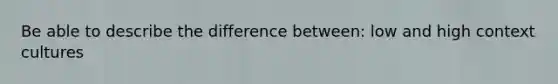 Be able to describe the difference between: low and high context cultures