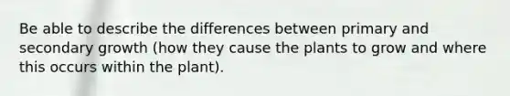 Be able to describe the differences between primary and secondary growth (how they cause the plants to grow and where this occurs within the plant).