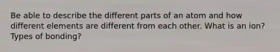 Be able to describe the different parts of an atom and how different elements are different from each other. What is an ion? Types of bonding?