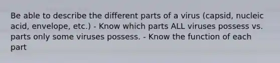 Be able to describe the different parts of a virus (capsid, nucleic acid, envelope, etc.) - Know which parts ALL viruses possess vs. parts only some viruses possess. - Know the function of each part