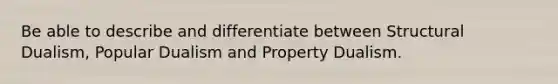 Be able to describe and differentiate between Structural Dualism, Popular Dualism and Property Dualism.