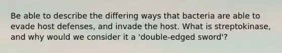 Be able to describe the differing ways that bacteria are able to evade host defenses, and invade the host. What is streptokinase, and why would we consider it a 'double-edged sword'?