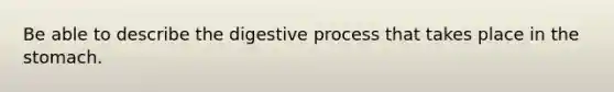 Be able to describe the digestive process that takes place in the stomach.