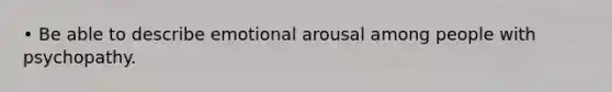 • Be able to describe emotional arousal among people with psychopathy.