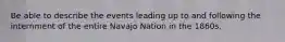 Be able to describe the events leading up to and following the internment of the entire Navajo Nation in the 1860s.