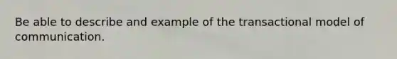 Be able to describe and example of the transactional model of communication.