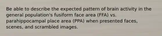 Be able to describe the expected pattern of brain activity in the general population's fusiform face area (FFA) vs. parahippocampal place area (PPA) when presented faces, scenes, and scrambled images.