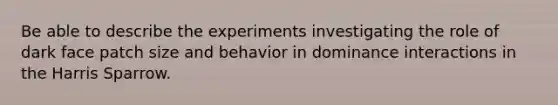 Be able to describe the experiments investigating the role of dark face patch size and behavior in dominance interactions in the Harris Sparrow.