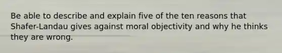 Be able to describe and explain five of the ten reasons that Shafer-Landau gives against moral objectivity and why he thinks they are wrong.