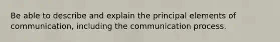 Be able to describe and explain the principal elements of communication, including <a href='https://www.questionai.com/knowledge/kTysIo37id-the-communication-process' class='anchor-knowledge'>the communication process</a>.