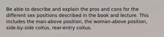 Be able to describe and explain the pros and cons for the different sex positions described in the book and lecture. This includes the man-above position, the woman-above position, side-by-side coitus, rear-entry coitus.