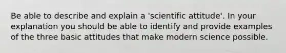 Be able to describe and explain a 'scientific attitude'. In your explanation you should be able to identify and provide examples of the three basic attitudes that make modern science possible.