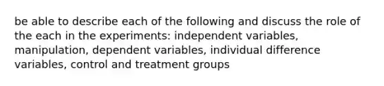 be able to describe each of the following and discuss the role of the each in the experiments: independent variables, manipulation, dependent variables, individual difference variables, control and treatment groups