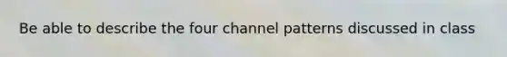 Be able to describe the four channel patterns discussed in class