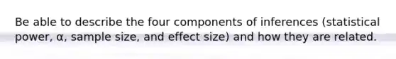 Be able to describe the four components of inferences (statistical power, α, sample size, and effect size) and how they are related.