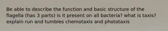 Be able to describe the function and basic structure of the flagella (has 3 parts) is it present on all bacteria? what is taxis? explain run and tumbles chemotaxis and phototaxis