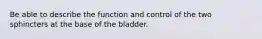 Be able to describe the function and control of the two sphincters at the base of the bladder.