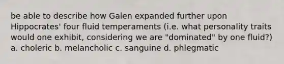 be able to describe how Galen expanded further upon Hippocrates' four fluid temperaments (i.e. what personality traits would one exhibit, considering we are "dominated" by one fluid?) a. choleric b. melancholic c. sanguine d. phlegmatic