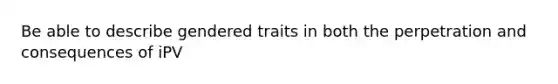 Be able to describe gendered traits in both the perpetration and consequences of iPV