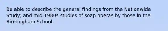 Be able to describe the general findings from the Nationwide Study; and mid-1980s studies of soap operas by those in the Birmingham School.