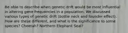 Be able to describe when genetic drift would be most influential in altering gene frequencies in a population. We discussed various types of genetic drift (bottle neck and founder effect). How are these different, and what is the significance to some species? Cheetah? Northern Elephant Seal?