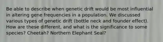 Be able to describe when genetic drift would be most influential in altering gene frequencies in a population. We discussed various types of genetic drift (bottle neck and founder effect). How are these different, and what is the significance to some species? Cheetah? Northern Elephant Seal?