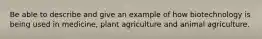 Be able to describe and give an example of how biotechnology is being used in medicine, plant agriculture and animal agriculture.