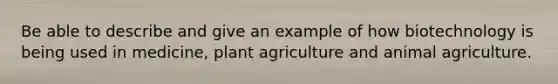 Be able to describe and give an example of how biotechnology is being used in medicine, plant agriculture and animal agriculture.