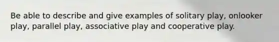 Be able to describe and give examples of solitary play, onlooker play, parallel play, associative play and cooperative play.