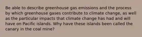 Be able to describe greenhouse gas emissions and the process by which greenhouse gases contribute to climate change, as well as the particular impacts that climate change has had and will have on Pacific islands. Why have these islands been called the canary in the coal mine?