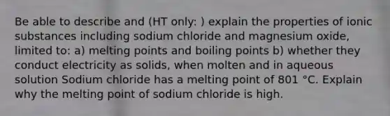 Be able to describe and (HT only: ) explain the properties of ionic substances including sodium chloride and magnesium oxide, limited to: a) melting points and boiling points b) whether they conduct electricity as solids, when molten and in aqueous solution Sodium chloride has a melting point of 801 °C. ​Explain why the melting point of sodium chloride is high.